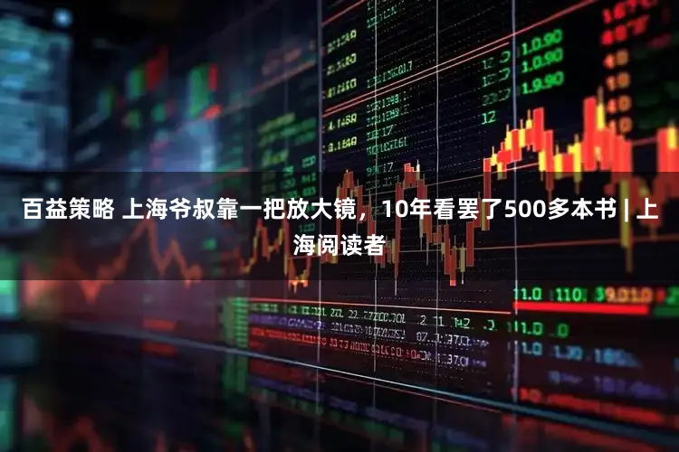 百益策略 上海爷叔靠一把放大镜，10年看罢了500多本书 | 上海阅读者