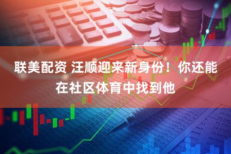 联美配资 汪顺迎来新身份！你还能在社区体育中找到他