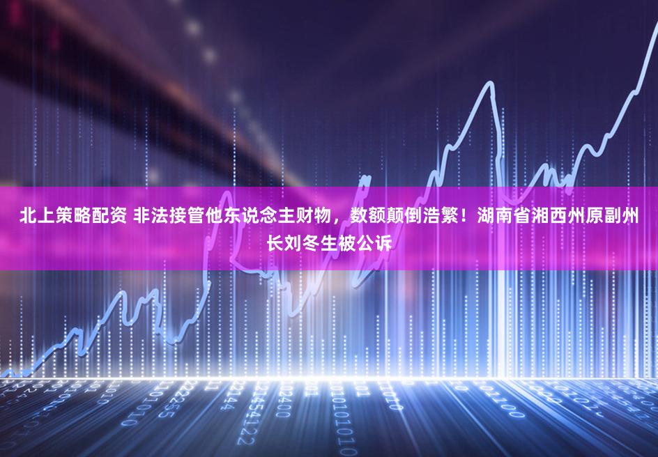 北上策略配资 非法接管他东说念主财物，数额颠倒浩繁！湖南省湘西州原副州长刘冬生被公诉