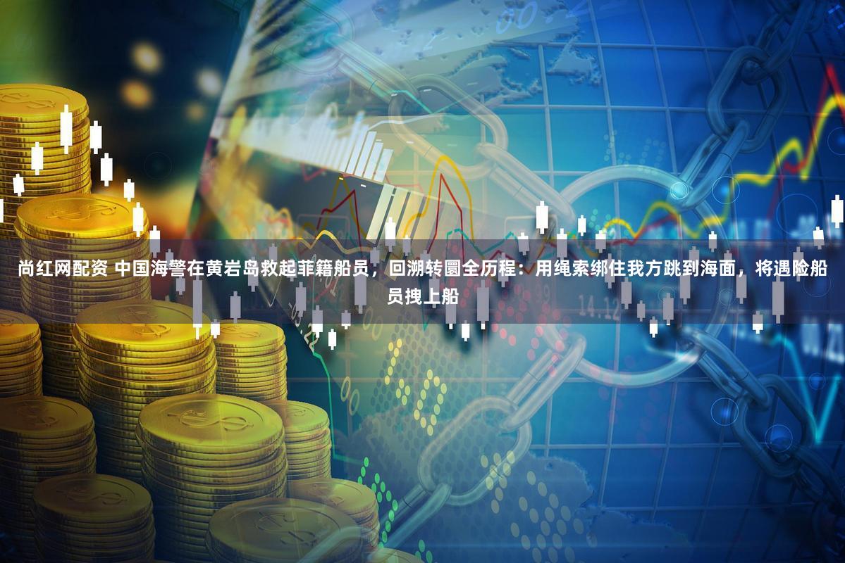 尚红网配资 中国海警在黄岩岛救起菲籍船员，回溯转圜全历程：用绳索绑住我方跳到海面，将遇险船员拽上船
