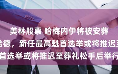 美林股票 哈梅内伊将被安葬在圣城马什哈德，新任最高魁首选举或将推迟至葬礼松手后举行