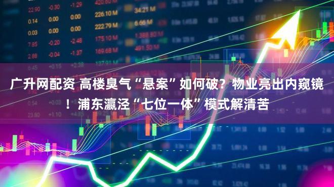 广升网配资 高楼臭气“悬案”如何破？物业亮出内窥镜！浦东瀛泾“七位一体”模式解清苦