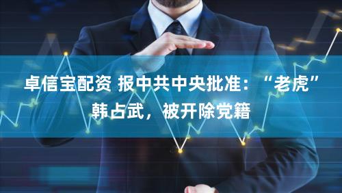 卓信宝配资 报中共中央批准：“老虎”韩占武，被开除党籍