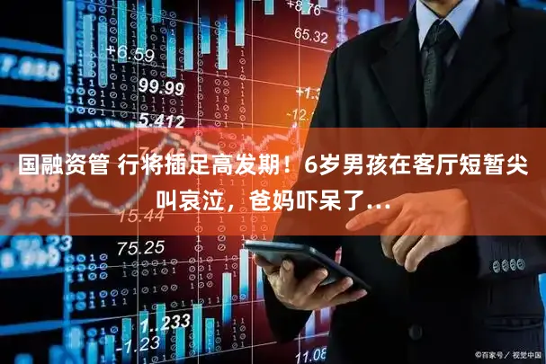 国融资管 行将插足高发期！6岁男孩在客厅短暂尖叫哀泣，爸妈吓呆了…