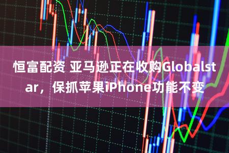 恒富配资 亚马逊正在收购Globalstar，保抓苹果iPhone功能不变