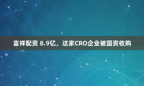 富祥配资 8.9亿，这家CRO企业被国资收购