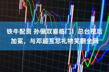 铁牛配资 孙俪双喜临门！总台视后加冕，与邓超互忘礼物笑翻全网