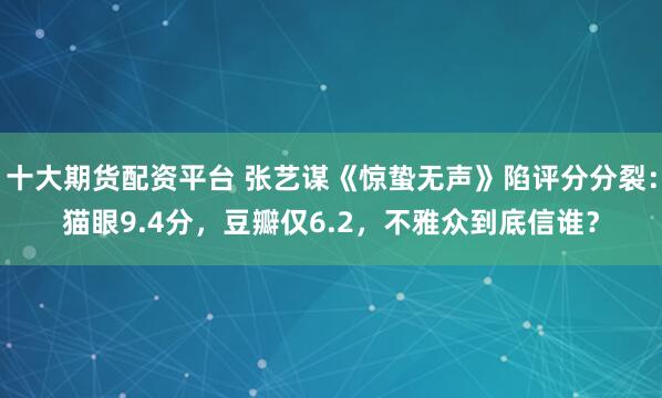 十大期货配资平台 张艺谋《惊蛰无声》陷评分分裂：猫眼9.4分，豆瓣仅6.2，不雅众到底信谁？