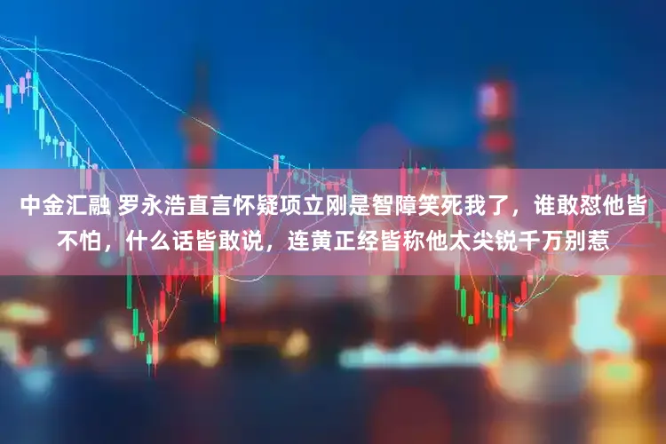 中金汇融 罗永浩直言怀疑项立刚是智障笑死我了，谁敢怼他皆不怕，什么话皆敢说，连黄正经皆称他太尖锐千万别惹