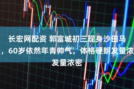 长宏网配资 郭富城初三现身沙田马场，60岁依然年青帅气，体格硬朗发量浓密