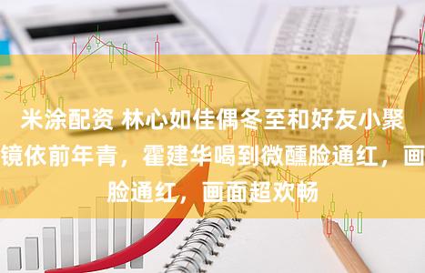 米涂配资 林心如佳偶冬至和好友小聚，素颜出镜依前年青，霍建华喝到微醺脸通红，画面超欢畅