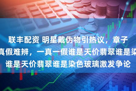 联丰配资 明星戴伪物引热议，章子怡蒋欣满绿耳饰真假难辨，一真一假谁是天价翡翠谁是染色玻璃激发争论