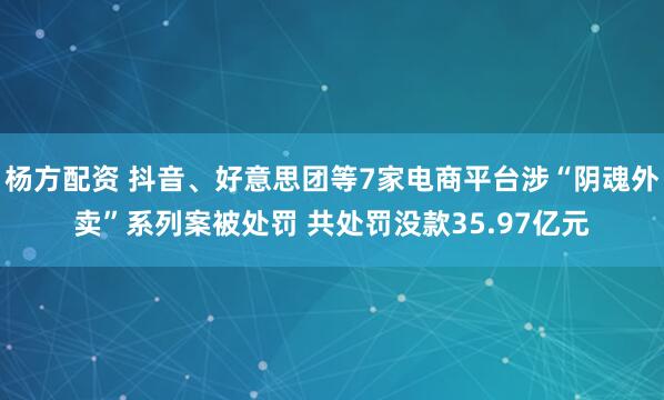 杨方配资 抖音、好意思团等7家电商平台涉“阴魂外卖”系列案被处罚 共处罚没款35.97亿元