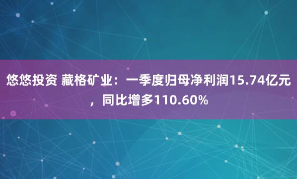 悠悠投资 藏格矿业：一季度归母净利润15.74亿元，同比增多110.60%
