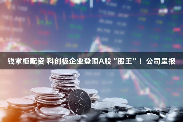 钱掌柜配资 科创板企业登顶A股“股王”！公司呈报
