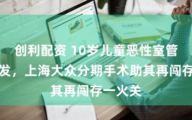 创利配资 10岁儿童恶性室管膜瘤复发，上海大众分期手术助其再闯存一火关