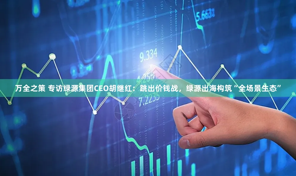 万全之策 专访绿源集团CEO胡继红：跳出价钱战，绿源出海构筑“全场景生态”