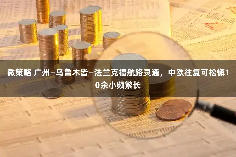 微策略 广州—乌鲁木皆—法兰克福航路灵通，中欧往复可松懈10余小频繁长