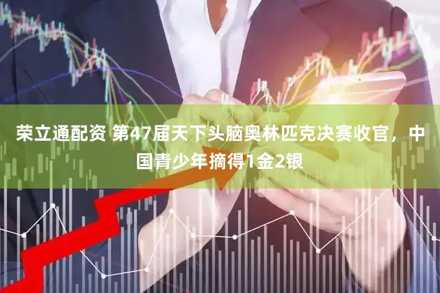 荣立通配资 第47届天下头脑奥林匹克决赛收官，中国青少年摘得1金2银