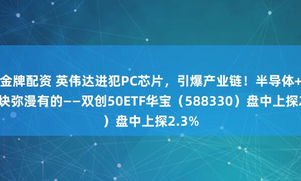 金牌配资 英伟达进犯PC芯片，引爆产业链！半导体+光模块弥漫有的——双创50ETF华宝（588330）盘中上探2.3%