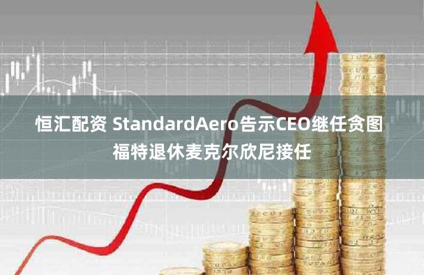 恒汇配资 StandardAero告示CEO继任贪图 福特退休麦克尔欣尼接任