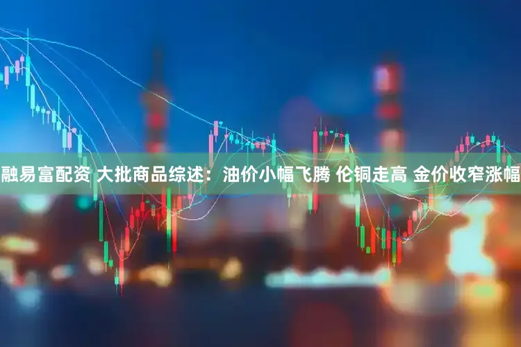 融易富配资 大批商品综述：油价小幅飞腾 伦铜走高 金价收窄涨幅