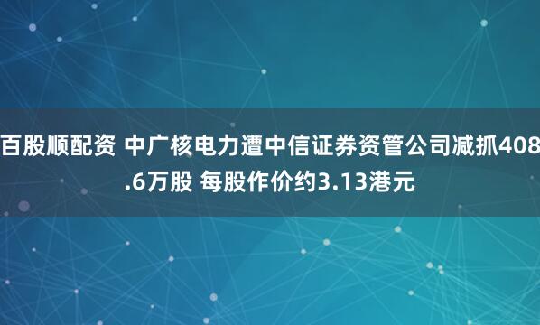 百股顺配资 中广核电力遭中信证券资管公司减抓408.6万股 每股作价约3.13港元