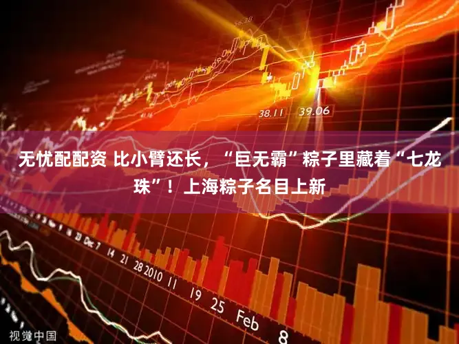 无忧配配资 比小臂还长，“巨无霸”粽子里藏着“七龙珠”！上海粽子名目上新