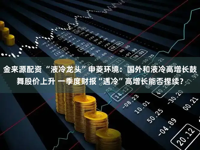 金来源配资 “液冷龙头”申菱环境：国外和液冷高增长鼓舞股价上升 一季度财报“遇冷”高增长能否捏续？