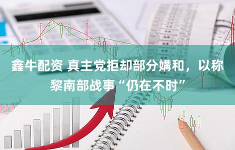 鑫牛配资 真主党拒却部分媾和，以称黎南部战事“仍在不时”