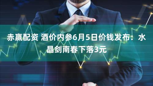 赤赢配资 酒价内参6月5日价钱发布：水晶剑南春下落3元