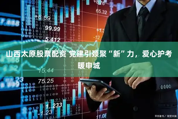 山西太原股票配资 党建引颈聚“新”力，爱心护考暖申城
