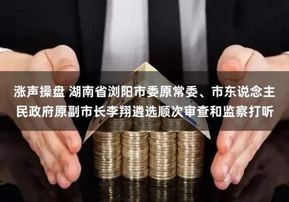 涨声操盘 湖南省浏阳市委原常委、市东说念主民政府原副市长李翔遴选顺次审查和监察打听
