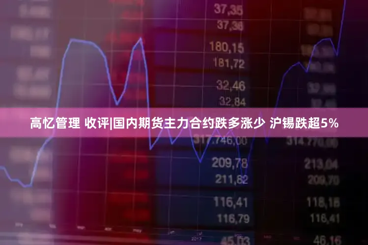 高忆管理 收评|国内期货主力合约跌多涨少 沪锡跌超5%