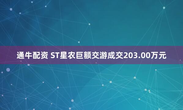通牛配资 ST星农巨额交游成交203.00万元
