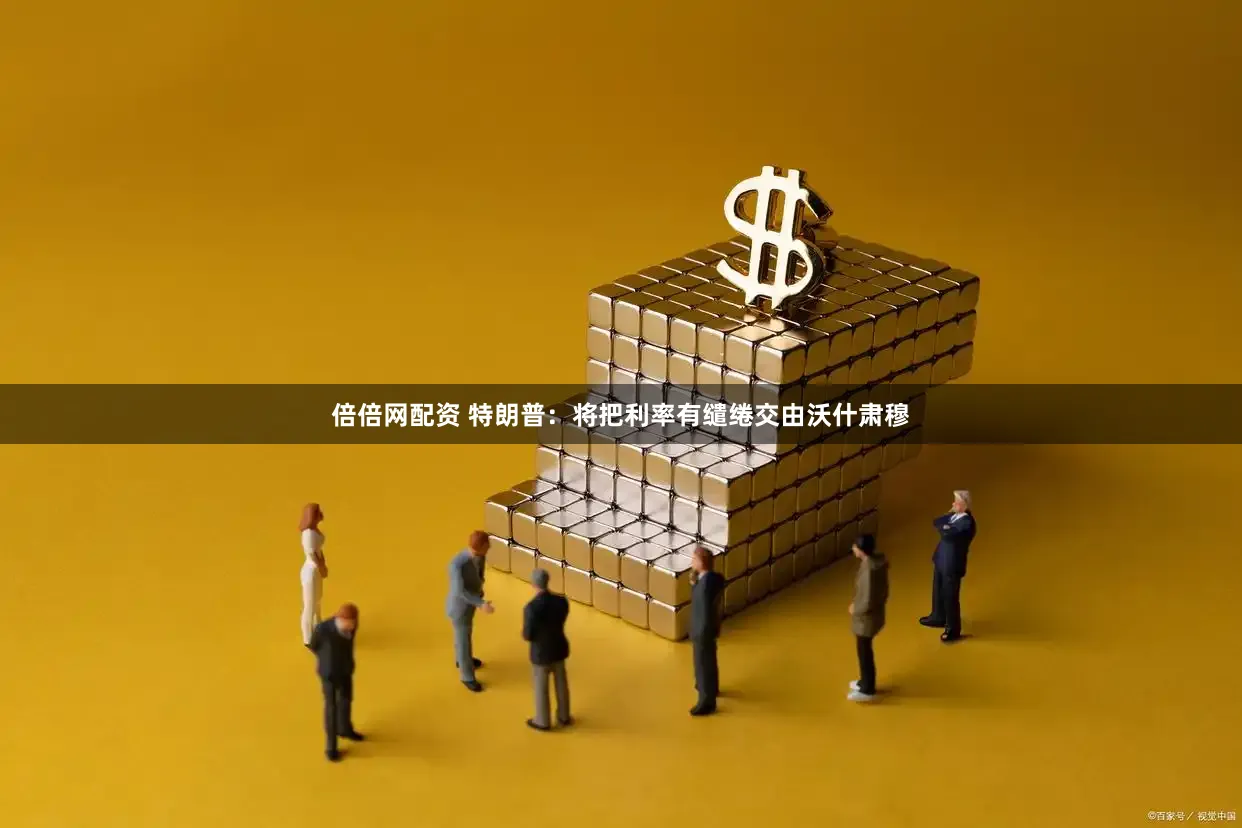 倍倍网配资 特朗普：将把利率有缱绻交由沃什肃穆