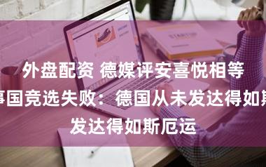 外盘配资 德媒评安喜悦相等任理事国竞选失败：德国从未发达得如斯厄运