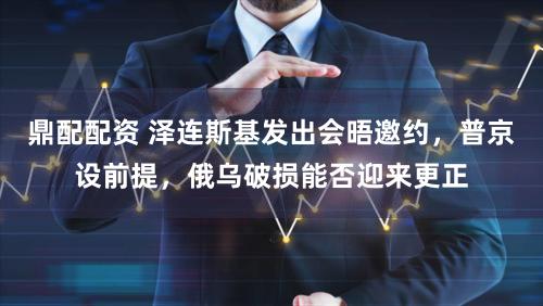 鼎配配资 泽连斯基发出会晤邀约，普京设前提，俄乌破损能否迎来更正