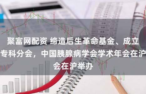 聚富网配资 缔造后生革命基金、成立十大专科分会，中国胰腺病学会学术年会在沪举办
