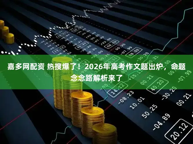 嘉多网配资 热搜爆了!2026年高考作文题出炉,命题念念路解析来了