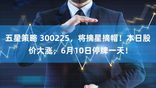 五星策略 300225，将摘星摘帽！本日股价大涨，6月10日停牌一天！