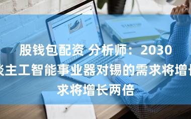 股钱包配资 分析师：2030年东谈主工智能事业器对锡的需求将增长两倍