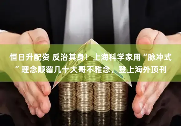 恒日升配资 反治其身！上海科学家用“脉冲式”理念颠覆几十大哥不雅念，登上海外顶刊