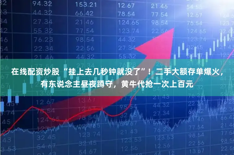 在线配资炒股 “挂上去几秒钟就没了”！二手大额存单爆火，有东说念主昼夜蹲守，黄牛代抢一次上百元