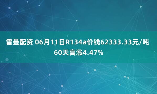 雷曼配资 06月11日R134a价钱62333.33元/吨 60天高涨4.47%