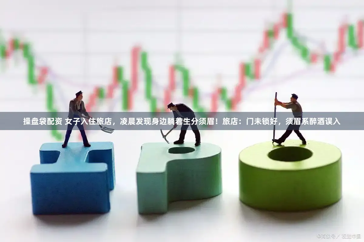 操盘袋配资 女子入住旅店，凌晨发现身边躺着生分须眉！旅店：门未锁好，须眉系醉酒误入