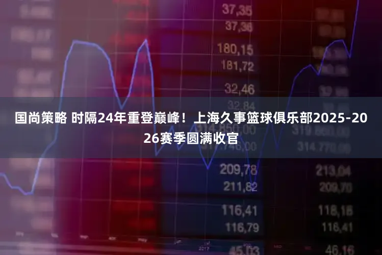 国尚策略 时隔24年重登巅峰！上海久事篮球俱乐部2025-2026赛季圆满收官