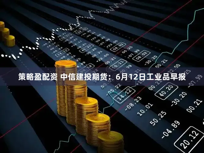 策略盈配资 中信建投期货：6月12日工业品早报