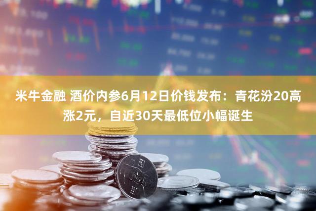 米牛金融 酒价内参6月12日价钱发布：青花汾20高涨2元，自近30天最低位小幅诞生