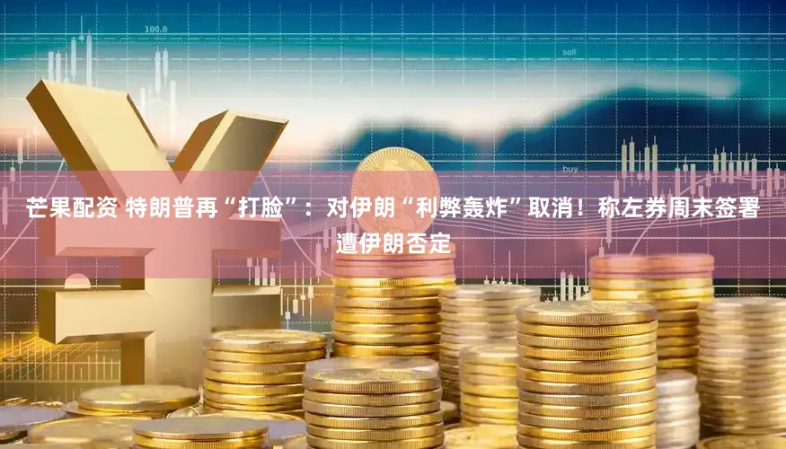 芒果配资 特朗普再“打脸”：对伊朗“利弊轰炸”取消！称左券周末签署遭伊朗否定